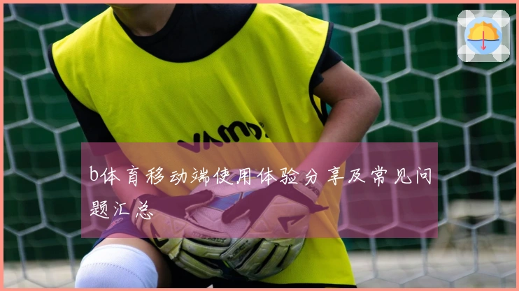 b体育移动端使用体验分享及常见问题汇总